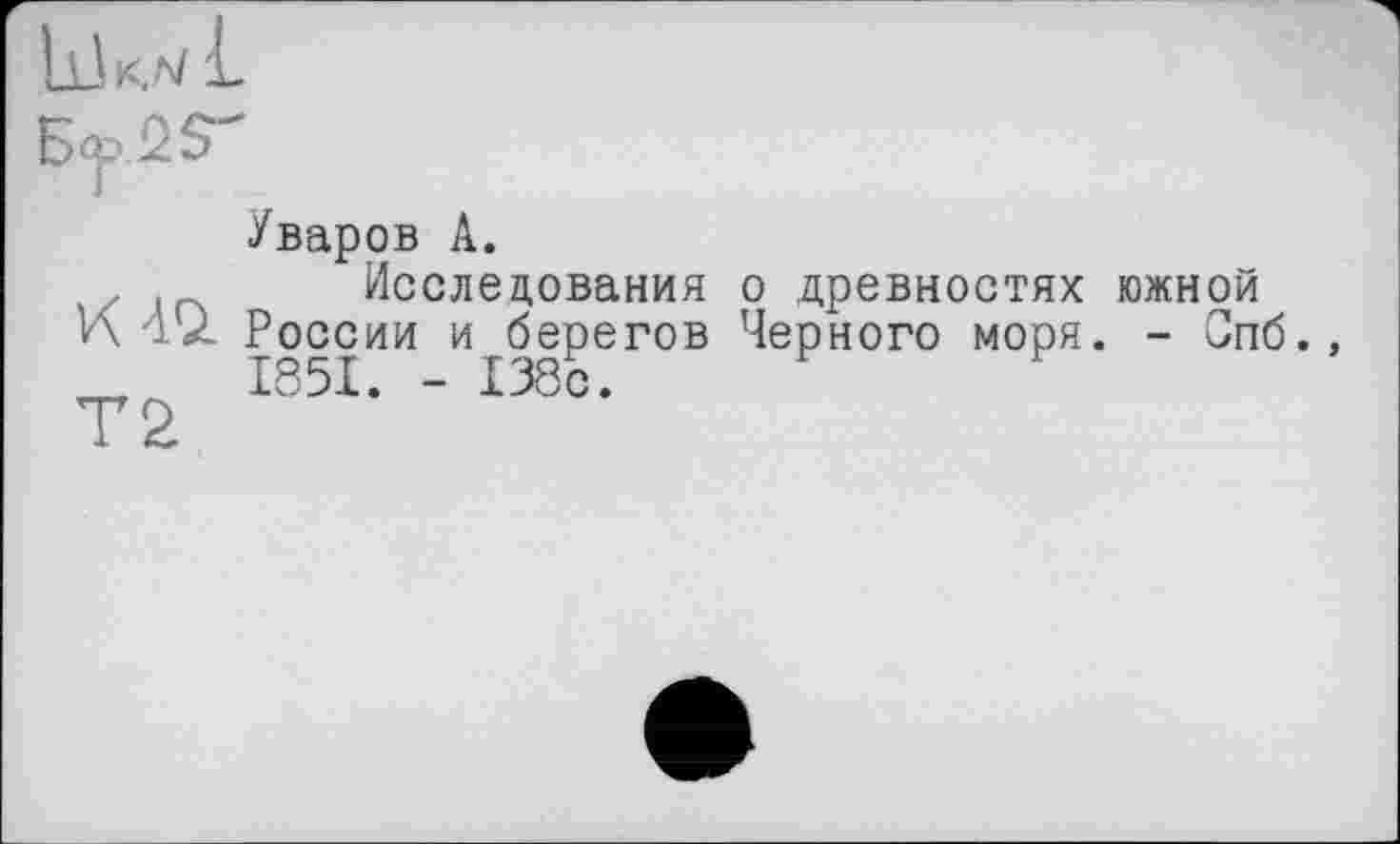 ﻿Уваров А.
Исследования о древностях южной
И А'/ России и берегов Черного моря. - Спб., _	1851. - 138с.
Т2